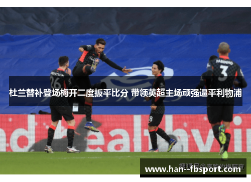 杜兰替补登场梅开二度扳平比分 带领英超主场顽强逼平利物浦 杜兰替补登场梅开二度扳平比分 带领英超主场顽强逼平利物浦